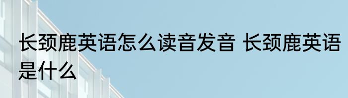 长颈鹿英语怎么读音发音 长颈鹿英语是什么