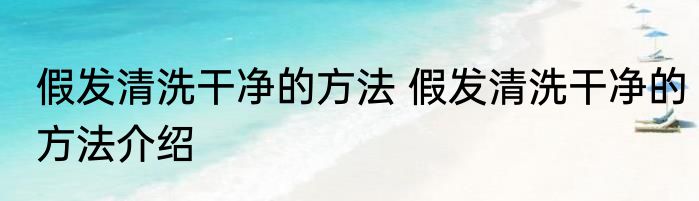 假发清洗干净的方法 假发清洗干净的方法介绍