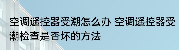 空调遥控器受潮怎么办 空调遥控器受潮检查是否坏的方法