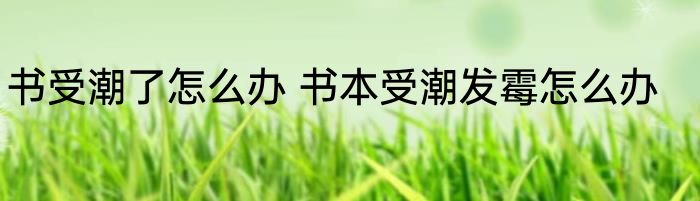 书受潮了怎么办 书本受潮发霉怎么办