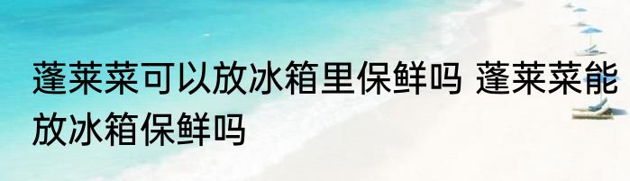 蓬莱菜可以放冰箱里保鲜吗 蓬莱菜能放冰箱保鲜吗