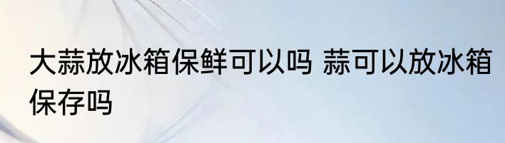 大蒜放冰箱保鲜可以吗 蒜可以放冰箱保存吗