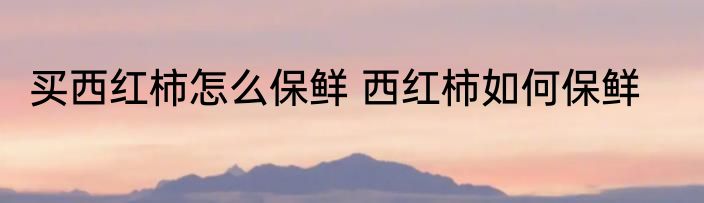 买西红柿怎么保鲜 西红柿如何保鲜