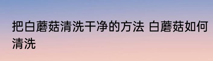 把白蘑菇清洗干净的方法 白蘑菇如何清洗