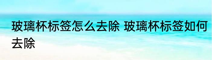 玻璃杯标签怎么去除 玻璃杯标签如何去除