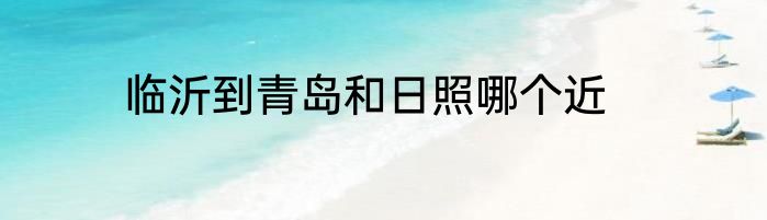 临沂到青岛和日照哪个近