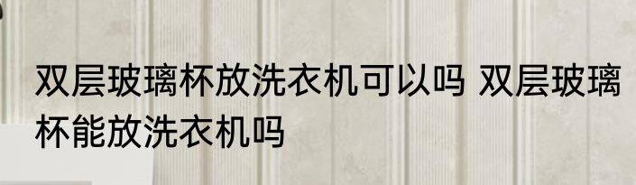 双层玻璃杯放洗衣机可以吗 双层玻璃杯能放洗衣机吗