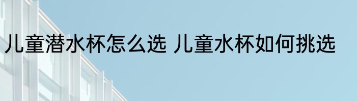 儿童潜水杯怎么选 儿童水杯如何挑选
