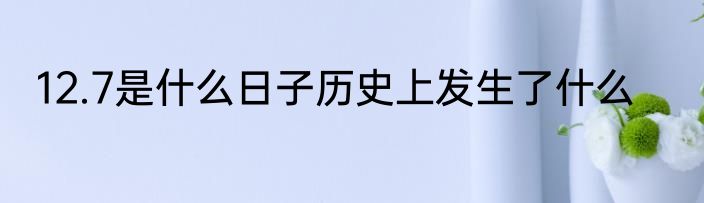 12.7是什么日子历史上发生了什么
