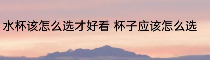 水杯该怎么选才好看 杯子应该怎么选