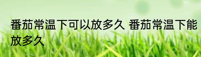 番茄常温下可以放多久 番茄常温下能放多久