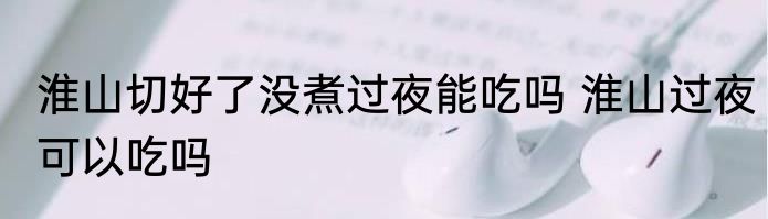 淮山切好了没煮过夜能吃吗 淮山过夜可以吃吗