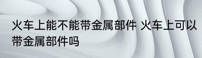 火车上能不能带金属部件 火车上可以带金属部件吗