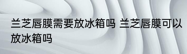 兰芝唇膜需要放冰箱吗 兰芝唇膜可以放冰箱吗