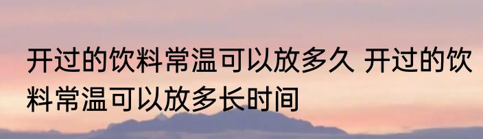 开过的饮料常温可以放多久 开过的饮料常温可以放多长时间