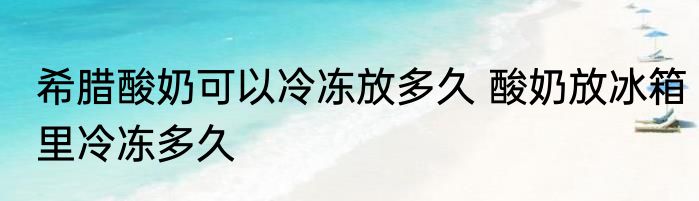 希腊酸奶可以冷冻放多久 酸奶放冰箱里冷冻多久