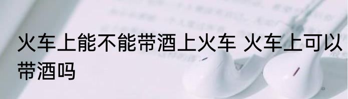 火车上能不能带酒上火车 火车上可以带酒吗