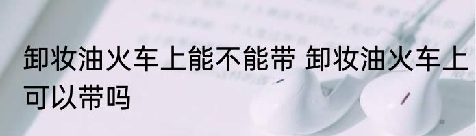 卸妆油火车上能不能带 卸妆油火车上可以带吗