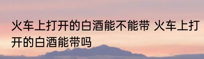 火车上打开的白酒能不能带 火车上打开的白酒能带吗