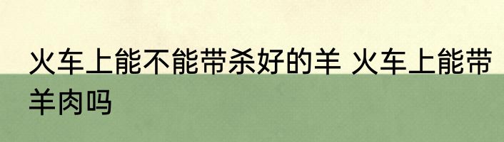 火车上能不能带杀好的羊 火车上能带羊肉吗