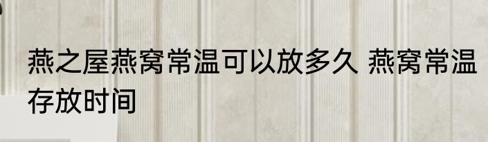 燕之屋燕窝常温可以放多久 燕窝常温存放时间