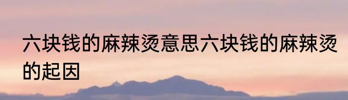 六块钱的麻辣烫意思六块钱的麻辣烫的起因