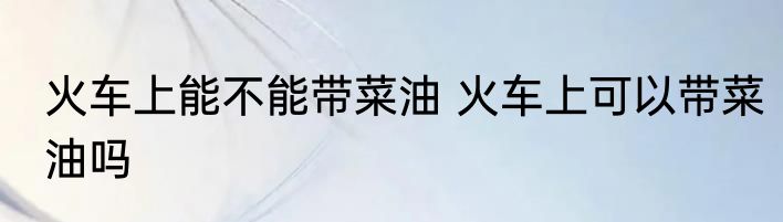 火车上能不能带菜油 火车上可以带菜油吗
