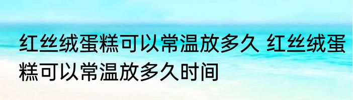 红丝绒蛋糕可以常温放多久 红丝绒蛋糕可以常温放多久时间