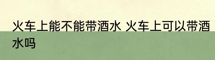 火车上能不能带酒水 火车上可以带酒水吗