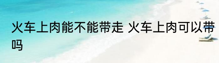 火车上肉能不能带走 火车上肉可以带吗