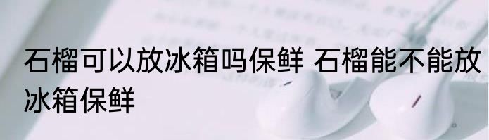 石榴可以放冰箱吗保鲜 石榴能不能放冰箱保鲜