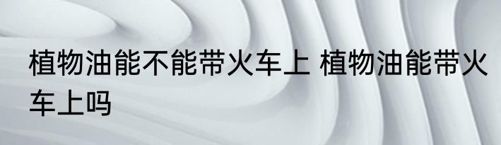 植物油能不能带火车上 植物油能带火车上吗