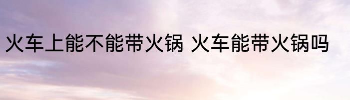 火车上能不能带火锅 火车能带火锅吗