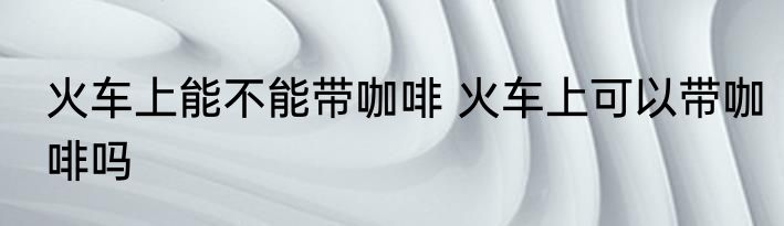 火车上能不能带咖啡 火车上可以带咖啡吗