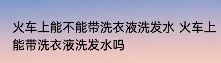 火车上能不能带洗衣液洗发水 火车上能带洗衣液洗发水吗