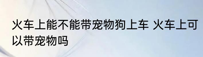 火车上能不能带宠物狗上车 火车上可以带宠物吗