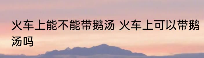 火车上能不能带鹅汤 火车上可以带鹅汤吗