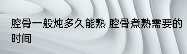 腔骨一般炖多久能熟 腔骨煮熟需要的时间