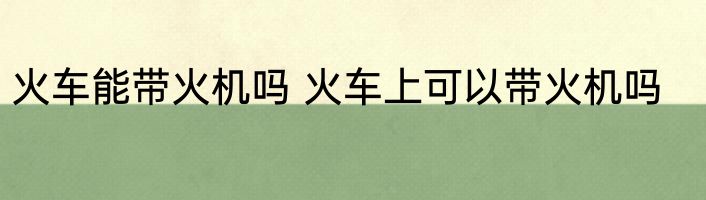 火车能带火机吗 火车上可以带火机吗