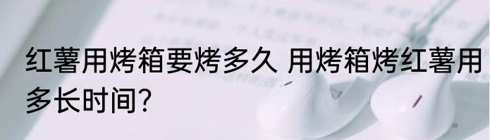 红薯用烤箱要烤多久 用烤箱烤红薯用多长时间？