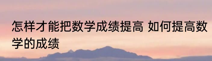 怎样才能把数学成绩提高 如何提高数学的成绩
