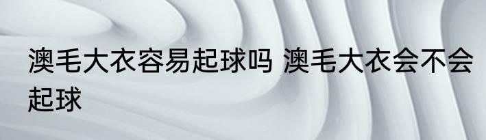 澳毛大衣容易起球吗 澳毛大衣会不会起球