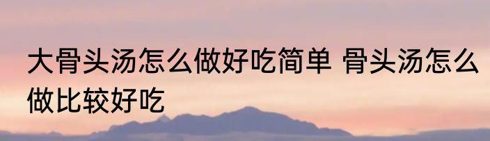 大骨头汤怎么做好吃简单 骨头汤怎么做比较好吃