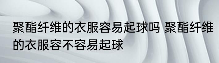 聚酯纤维的衣服容易起球吗 聚酯纤维的衣服容不容易起球