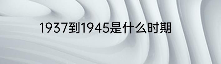 1937到1945是什么时期
