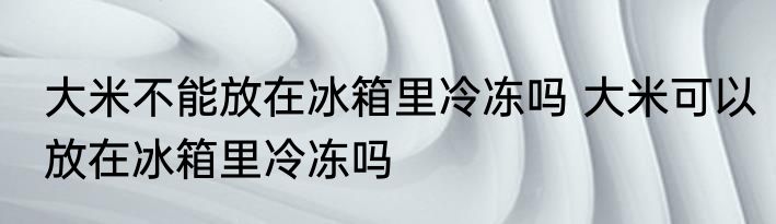 大米不能放在冰箱里冷冻吗 大米可以放在冰箱里冷冻吗