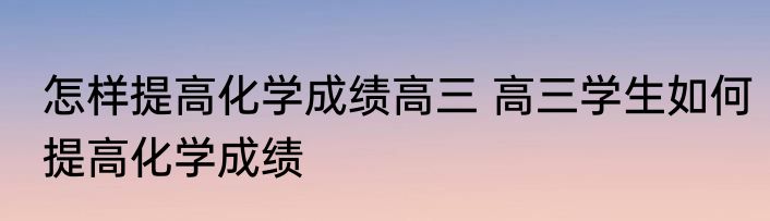 怎样提高化学成绩高三 高三学生如何提高化学成绩