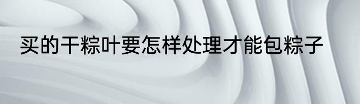 买的干粽叶要怎样处理才能包粽子