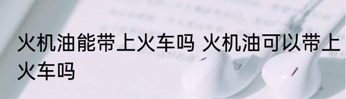 火机油能带上火车吗 火机油可以带上火车吗
