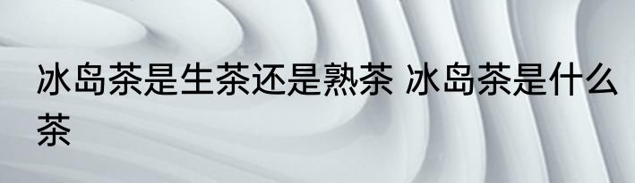 冰岛茶是生茶还是熟茶 冰岛茶是什么茶